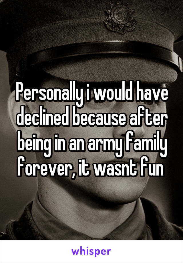 Personally i would have declined because after being in an army family forever, it wasnt fun 