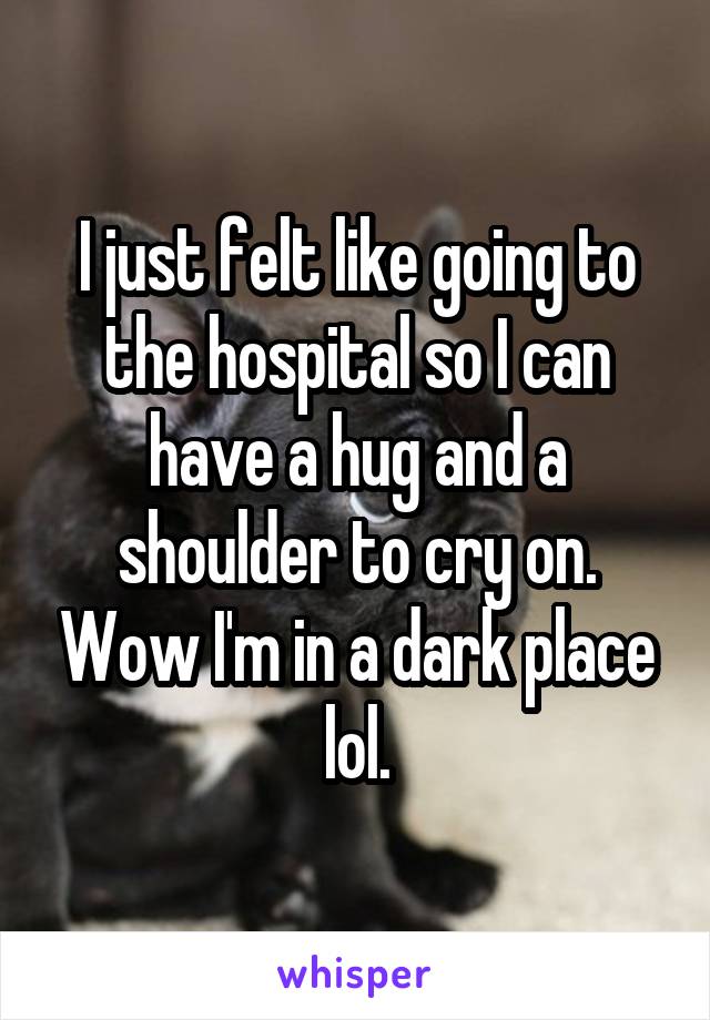 I just felt like going to the hospital so I can have a hug and a shoulder to cry on. Wow I'm in a dark place lol.