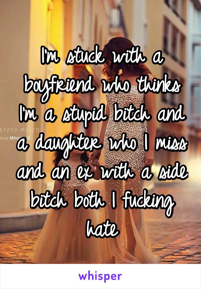 I'm stuck with a boyfriend who thinks I'm a stupid bitch and a daughter who I miss and an ex with a side bitch both I fucking hate