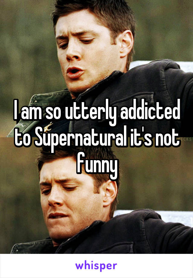 I am so utterly addicted to Supernatural it's not funny