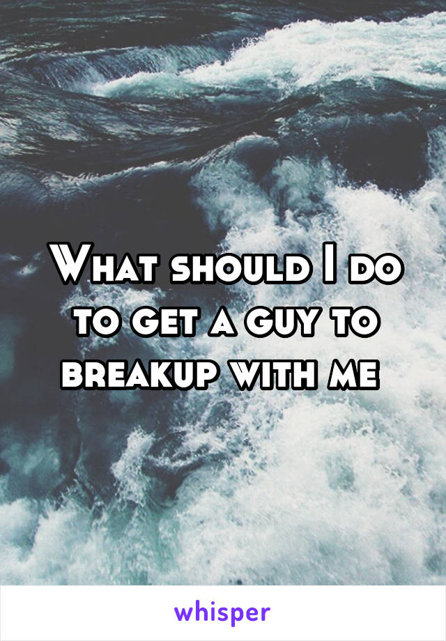 What should I do to get a guy to breakup with me 