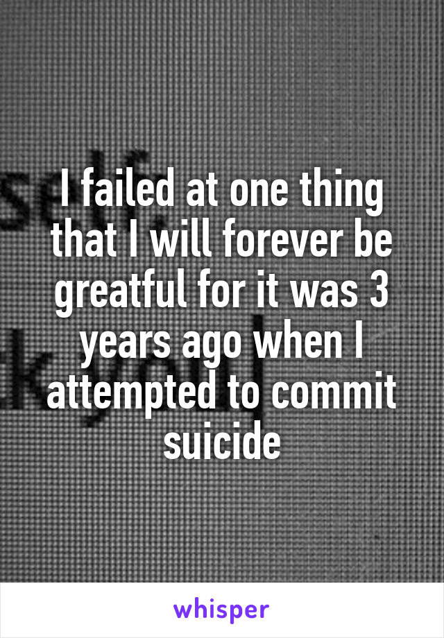 I failed at one thing that I will forever be greatful for it was 3 years ago when I attempted to commit suicide