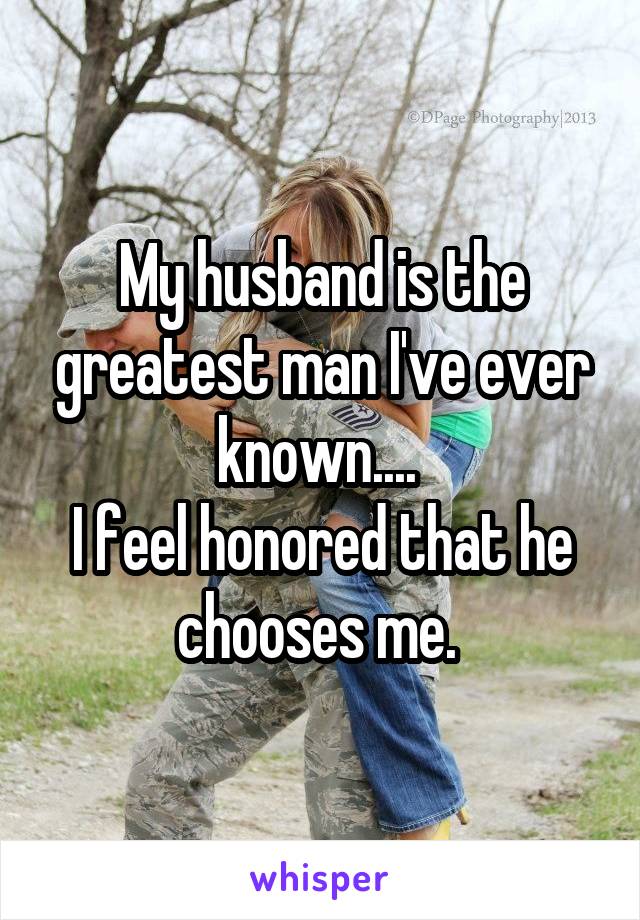 My husband is the greatest man I've ever known.... 
I feel honored that he chooses me. 