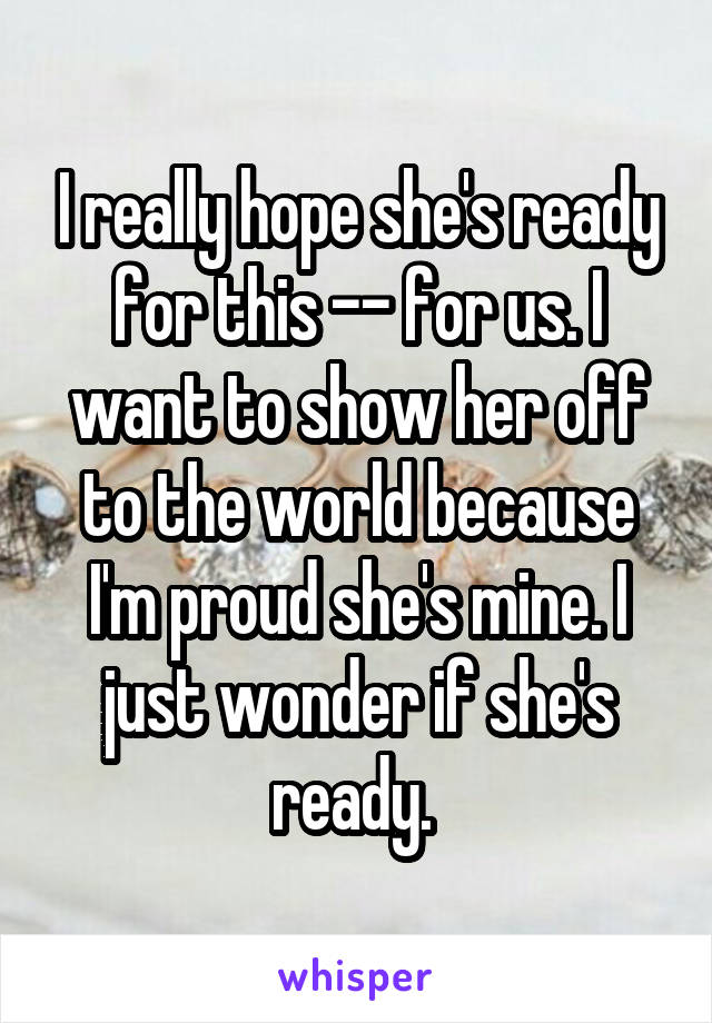 I really hope she's ready for this -- for us. I want to show her off to the world because I'm proud she's mine. I just wonder if she's ready. 