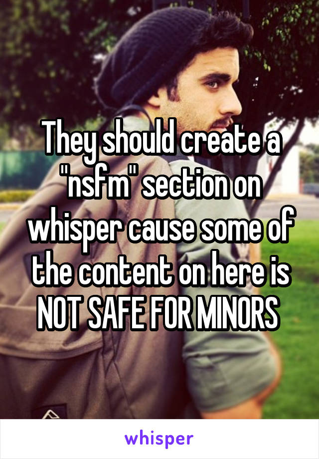 They should create a "nsfm" section on whisper cause some of the content on here is NOT SAFE FOR MINORS 