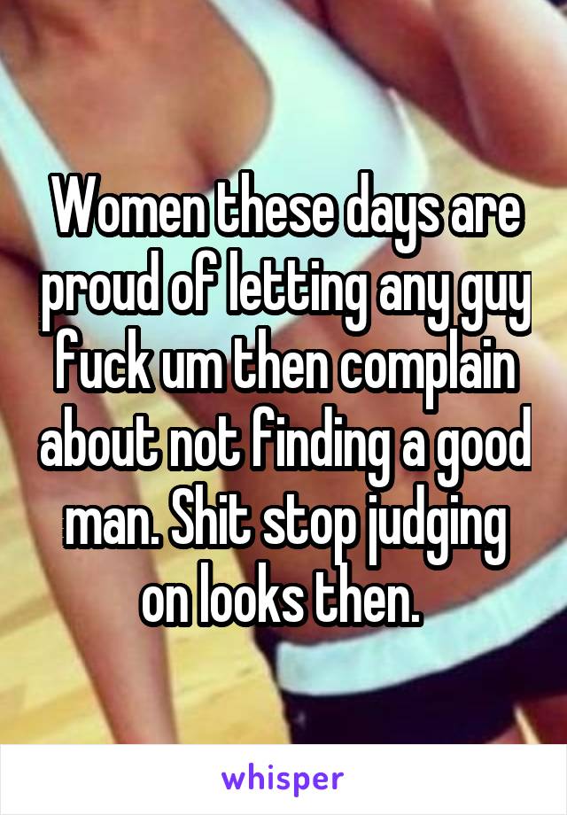 Women these days are proud of letting any guy fuck um then complain about not finding a good man. Shit stop judging on looks then. 