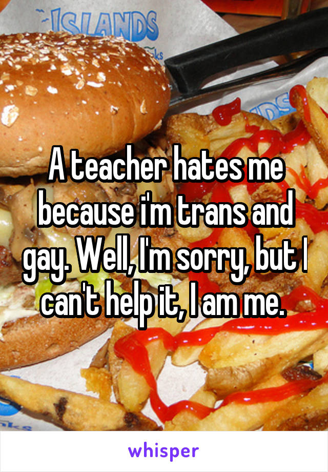 A teacher hates me because i'm trans and gay. Well, I'm sorry, but I can't help it, I am me. 