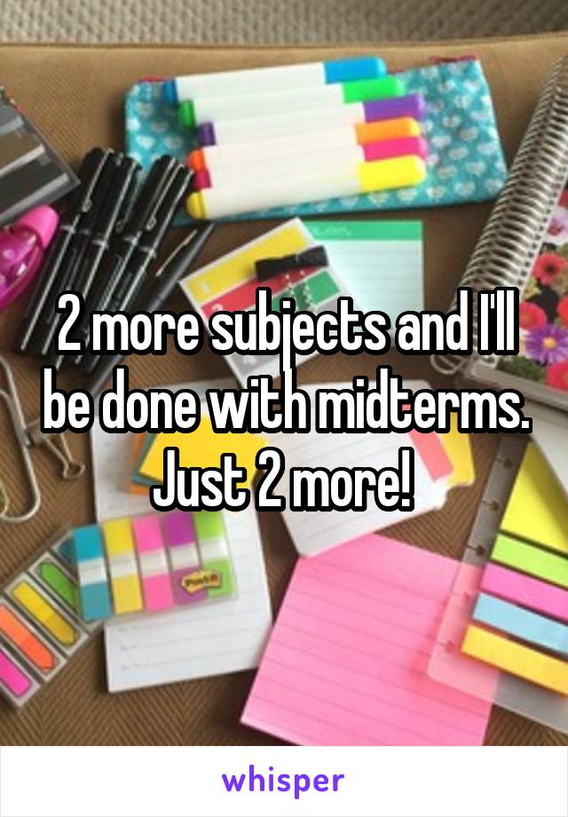 2 more subjects and I'll be done with midterms. Just 2 more! 