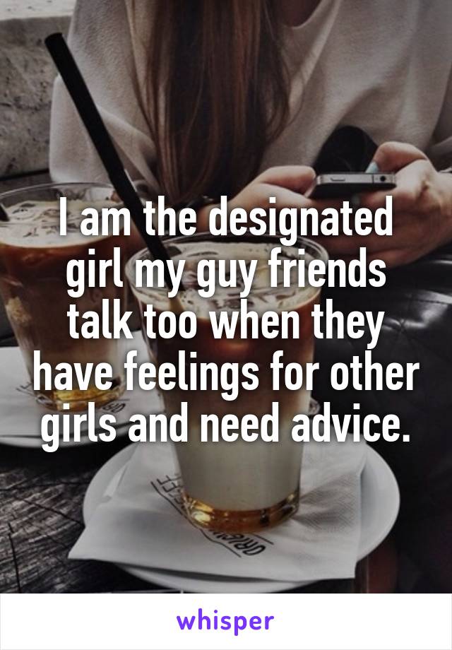 I am the designated girl my guy friends talk too when they have feelings for other girls and need advice.