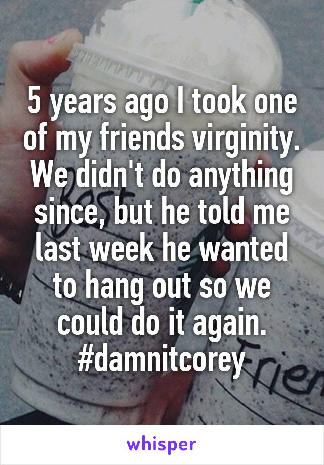 5 years ago I took one of my friends virginity. We didn't do anything since, but he told me last week he wanted to hang out so we could do it again.
#damnitcorey