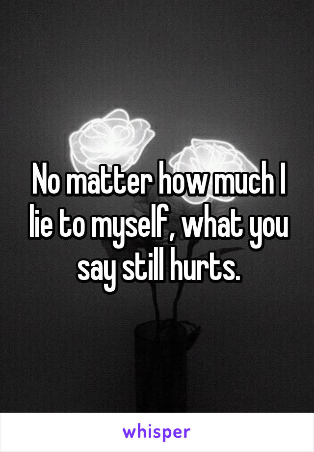 No matter how much I lie to myself, what you say still hurts.