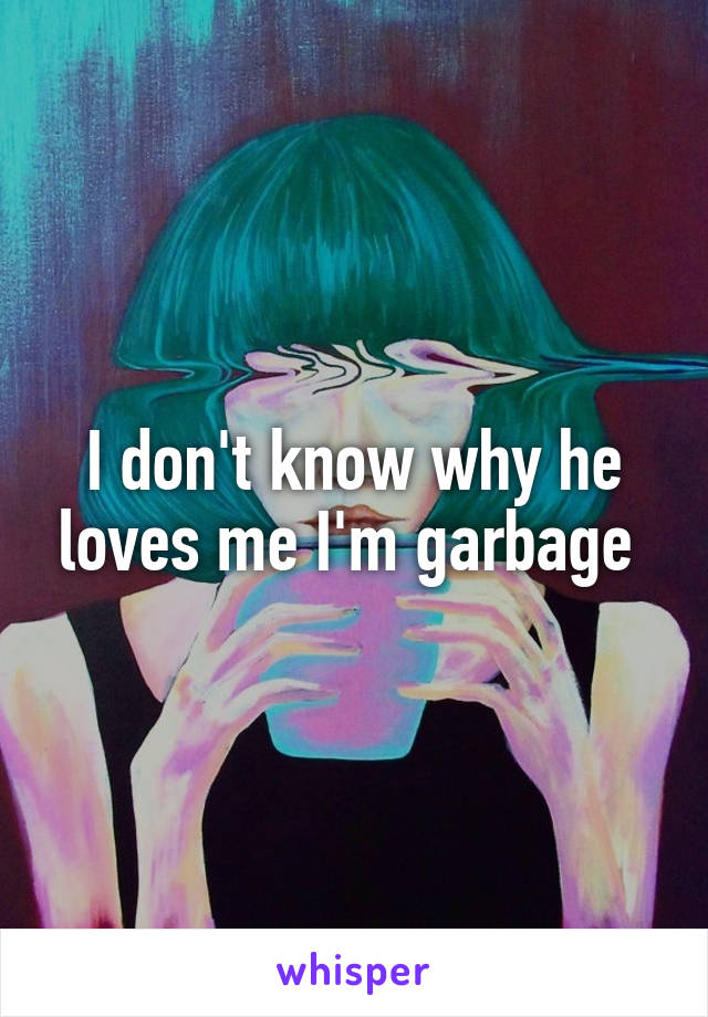 I don't know why he loves me I'm garbage 