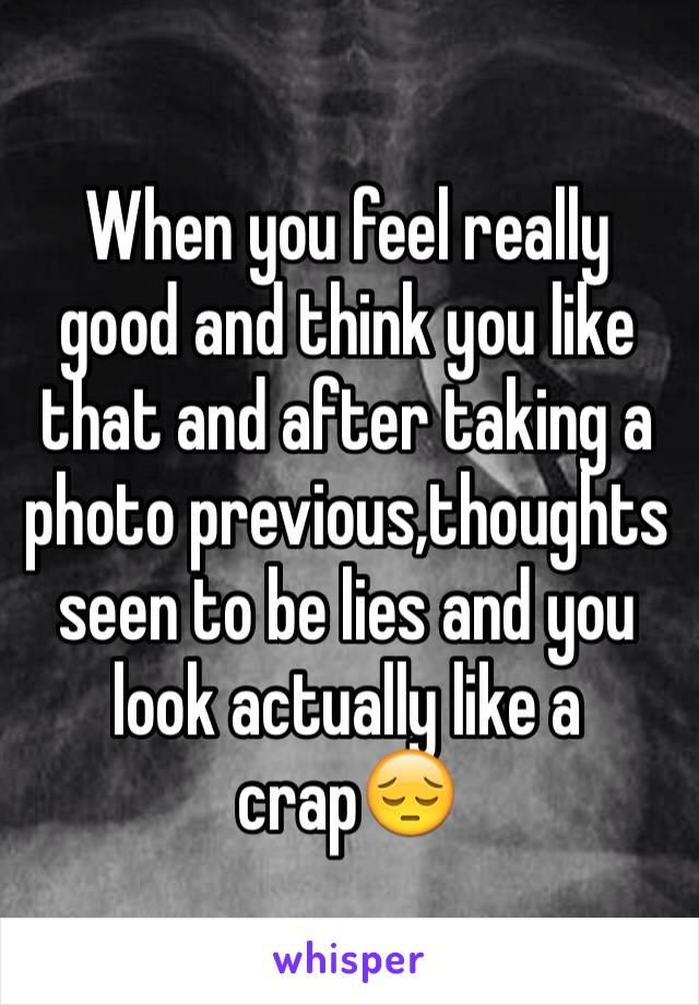 When you feel really good and think you like that and after taking a photo previous,thoughts seen to be lies and you look actually like a crap😔