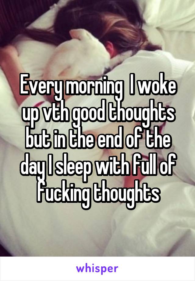 Every morning  I woke up vth good thoughts but in the end of the day I sleep with full of fucking thoughts