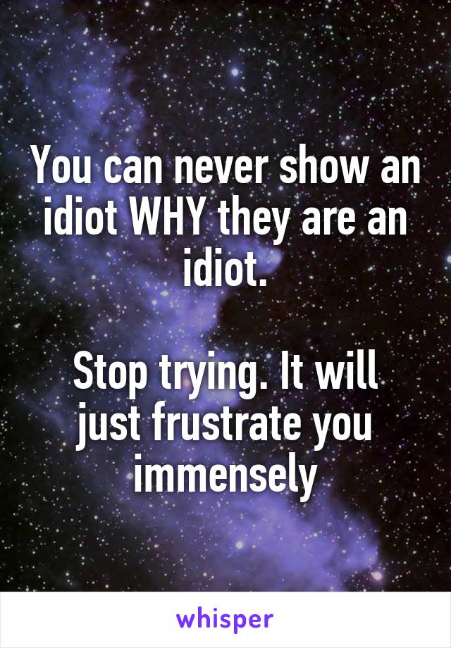 You can never show an idiot WHY they are an idiot.

Stop trying. It will just frustrate you immensely