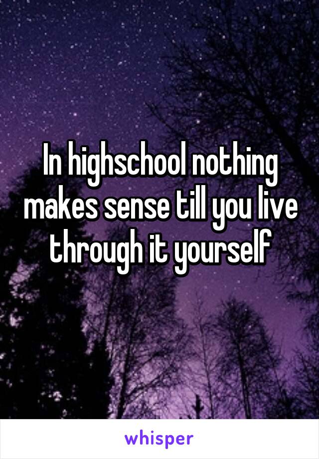 In highschool nothing makes sense till you live through it yourself
