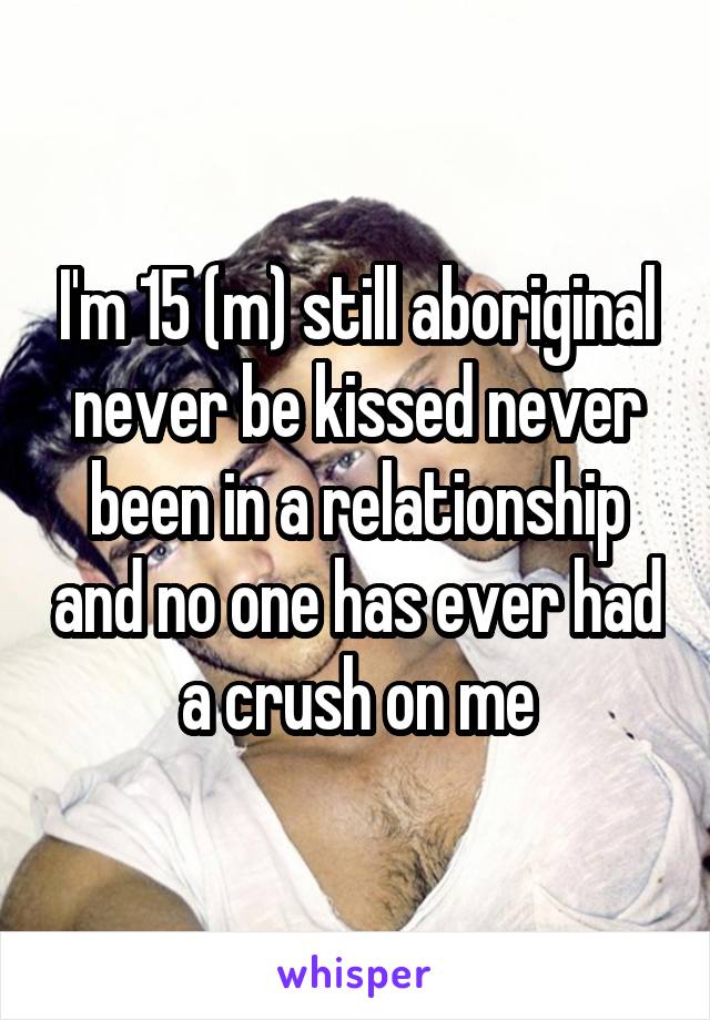 I'm 15 (m) still aboriginal never be kissed never been in a relationship and no one has ever had a crush on me