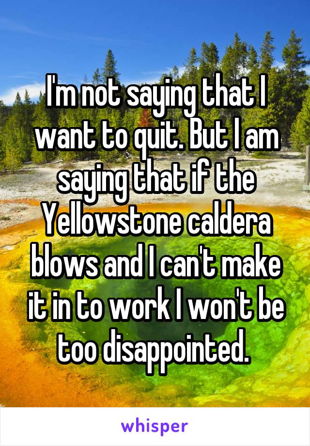 I'm not saying that I want to quit. But I am saying that if the Yellowstone caldera blows and I can't make it in to work I won't be too disappointed. 