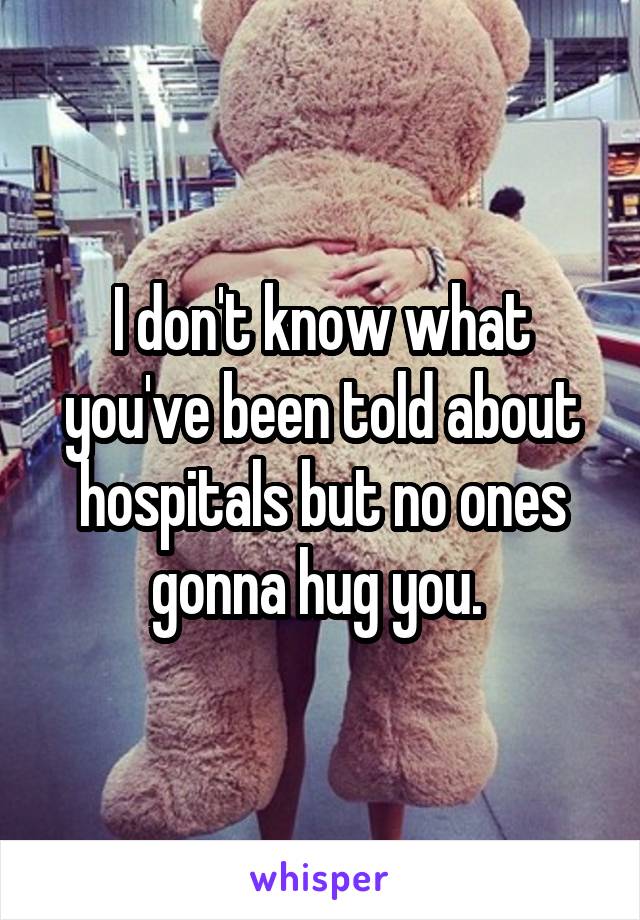 I don't know what you've been told about hospitals but no ones gonna hug you. 