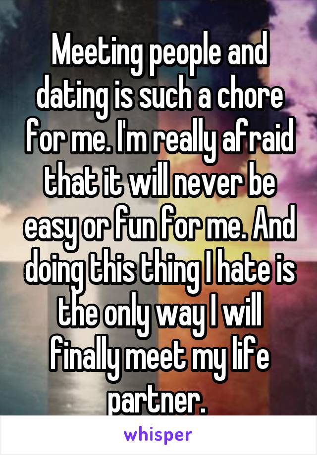 Meeting people and dating is such a chore for me. I'm really afraid that it will never be easy or fun for me. And doing this thing I hate is the only way I will finally meet my life partner. 