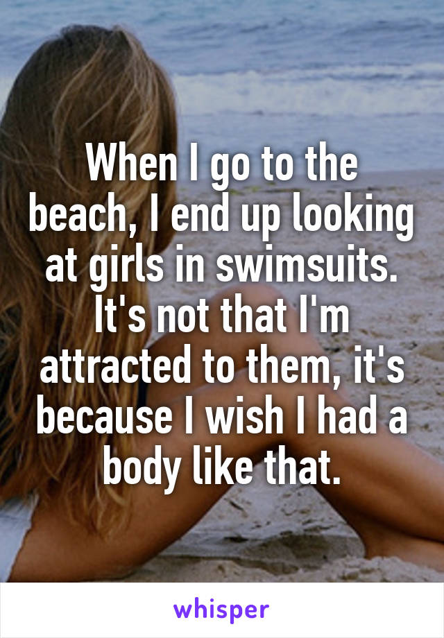 When I go to the beach, I end up looking at girls in swimsuits. It's not that I'm attracted to them, it's because I wish I had a body like that.