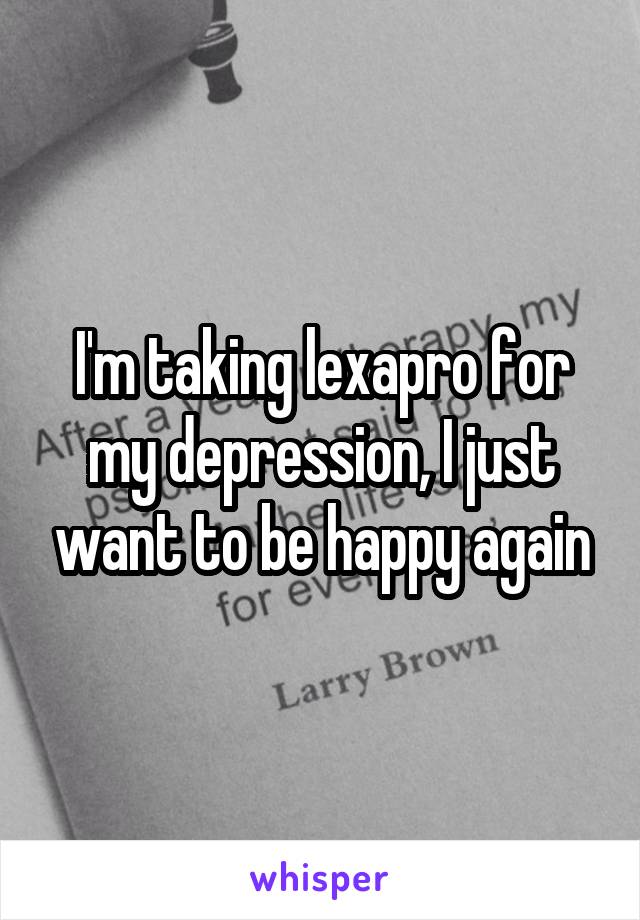 I'm taking lexapro for my depression, I just want to be happy again