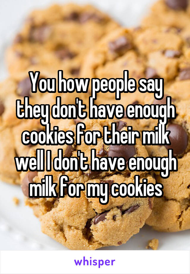 You how people say they don't have enough cookies for their milk well I don't have enough milk for my cookies