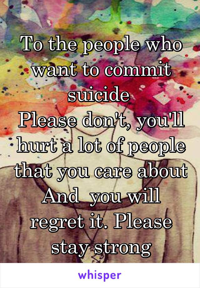 To the people who want to commit suicide 
Please don't, you'll hurt a lot of people that you care about And  you will regret it. Please stay strong