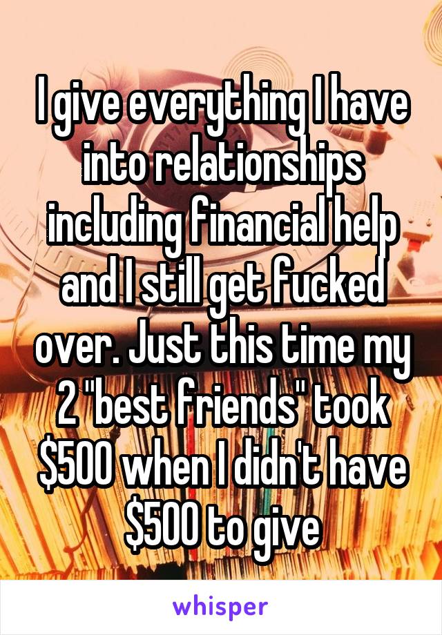 I give everything I have into relationships including financial help and I still get fucked over. Just this time my 2 "best friends" took $500 when I didn't have $500 to give