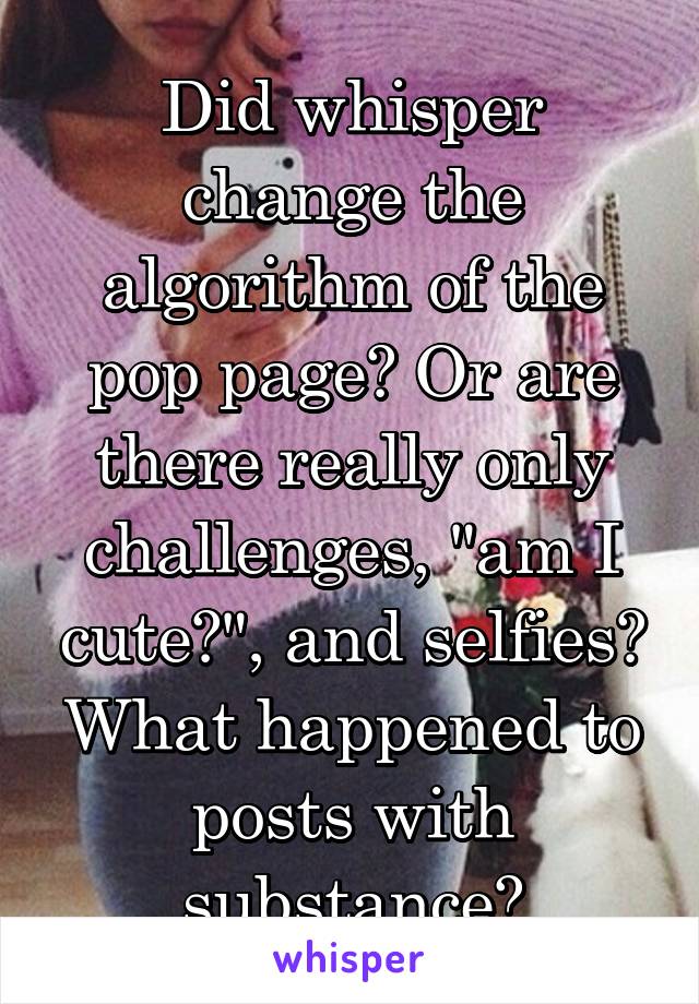 Did whisper change the algorithm of the pop page? Or are there really only challenges, "am I cute?", and selfies? What happened to posts with substance?