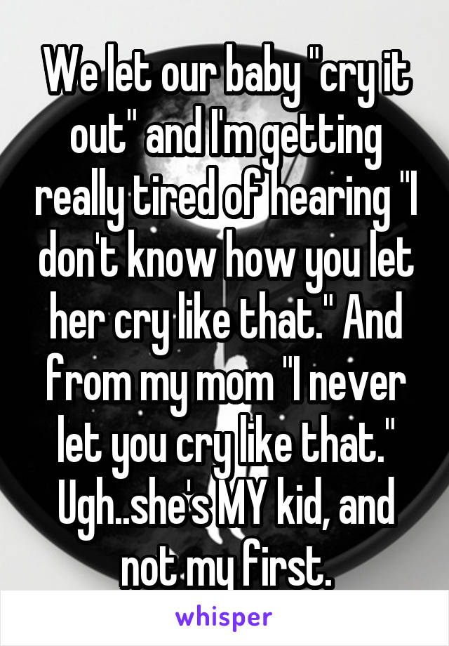 We let our baby "cry it out" and I'm getting really tired of hearing "I don't know how you let her cry like that." And from my mom "I never let you cry like that." Ugh..she's MY kid, and not my first.