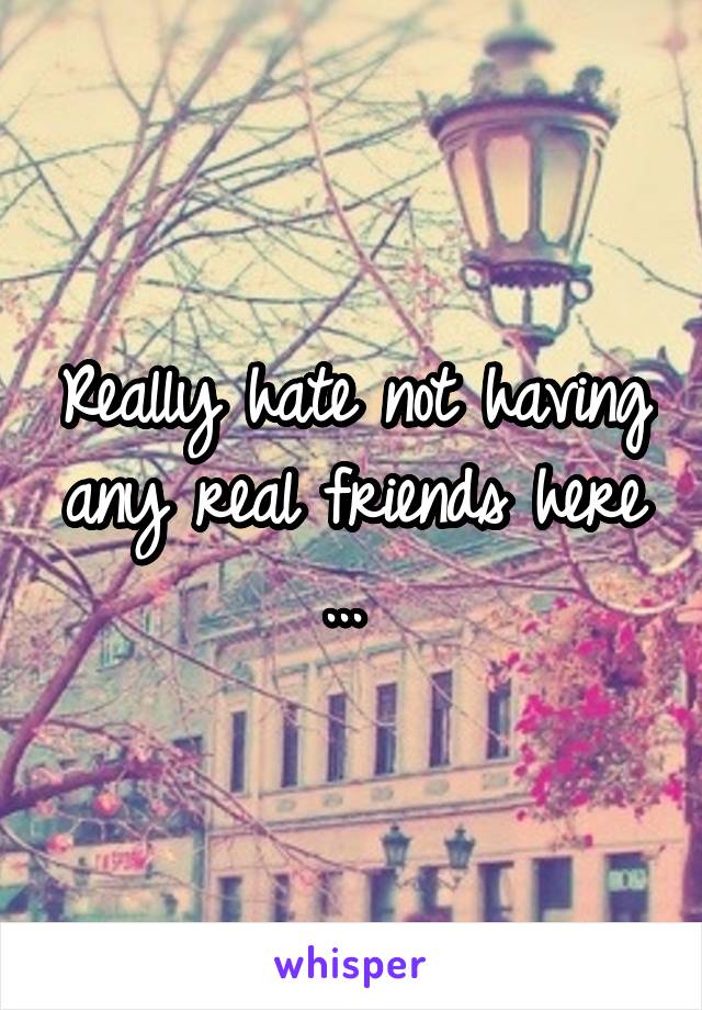 Really hate not having any real friends here ... 