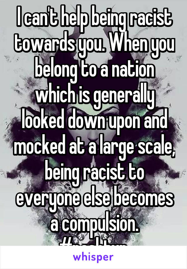 I can't help being racist towards you. When you belong to a nation which is generally looked down upon and mocked at a large scale, being racist to everyone else becomes a compulsion.
#pashtun 