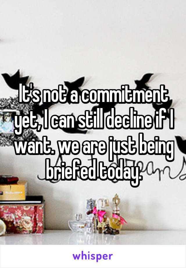 It's not a commitment yet, I can still decline if I want. we are just being briefed today.