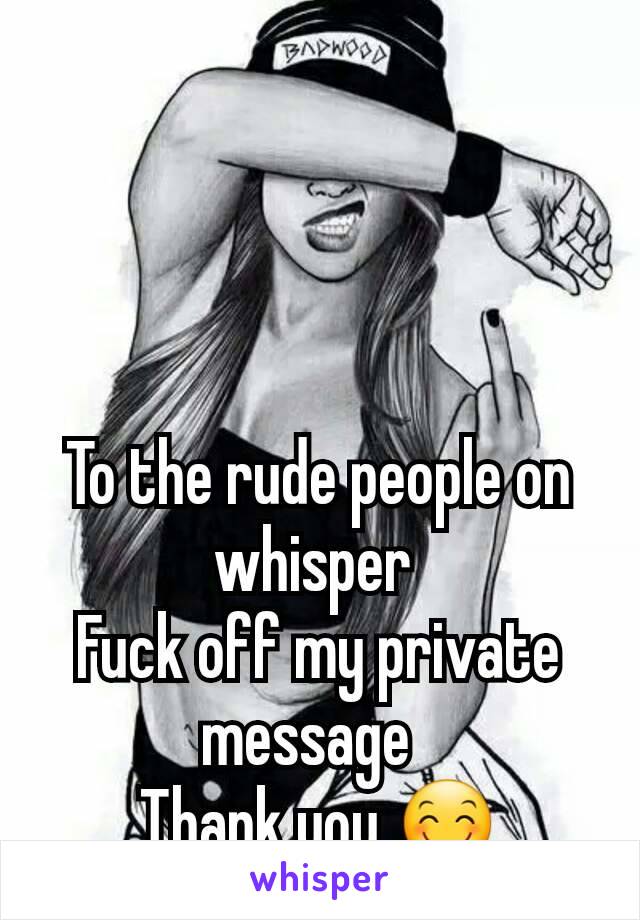 To the rude people on whisper 
Fuck off my private message  
Thank you 😊