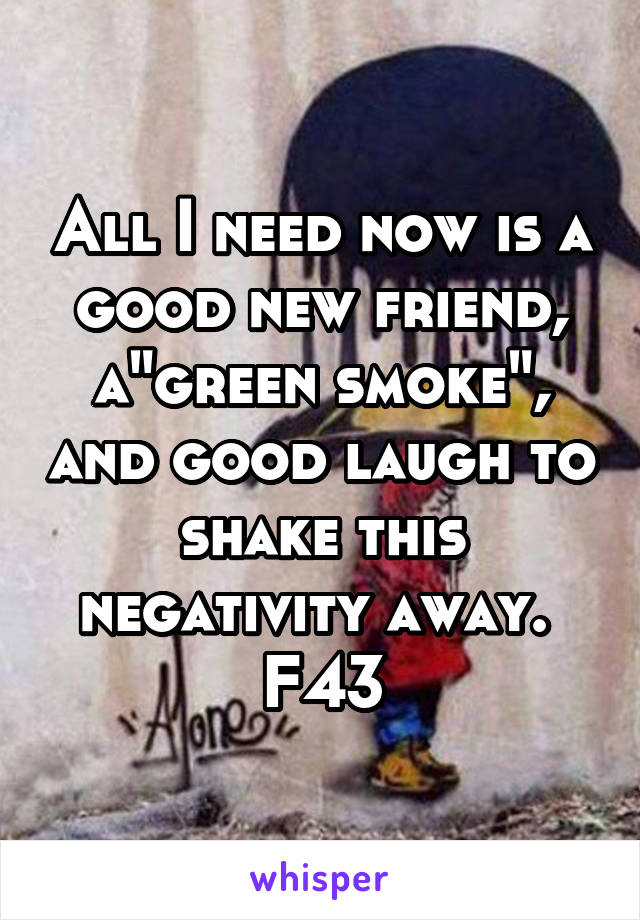 All I need now is a good new friend, a"green smoke", and good laugh to shake this negativity away. 
F43