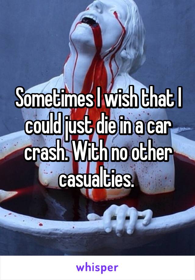 Sometimes I wish that I could just die in a car crash. With no other casualties. 