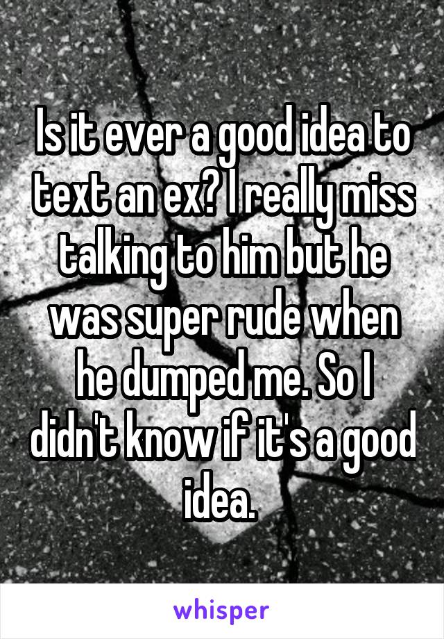 Is it ever a good idea to text an ex? I really miss talking to him but he was super rude when he dumped me. So I didn't know if it's a good idea. 