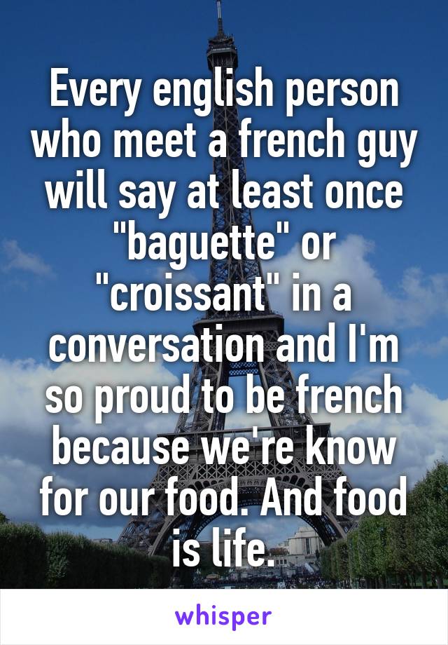 Every english person who meet a french guy will say at least once "baguette" or "croissant" in a conversation and I'm so proud to be french because we're know for our food. And food is life.