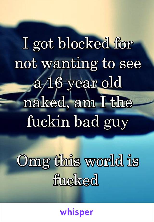 I got blocked for not wanting to see a 16 year old naked, am I the fuckin bad guy

Omg this world is fucked 