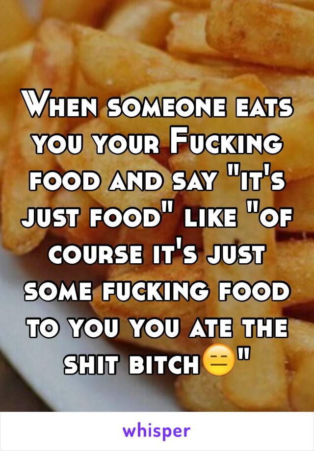 When someone eats you your Fucking food and say "it's just food" like "of course it's just some fucking food to you you ate the shit bitch😑" 