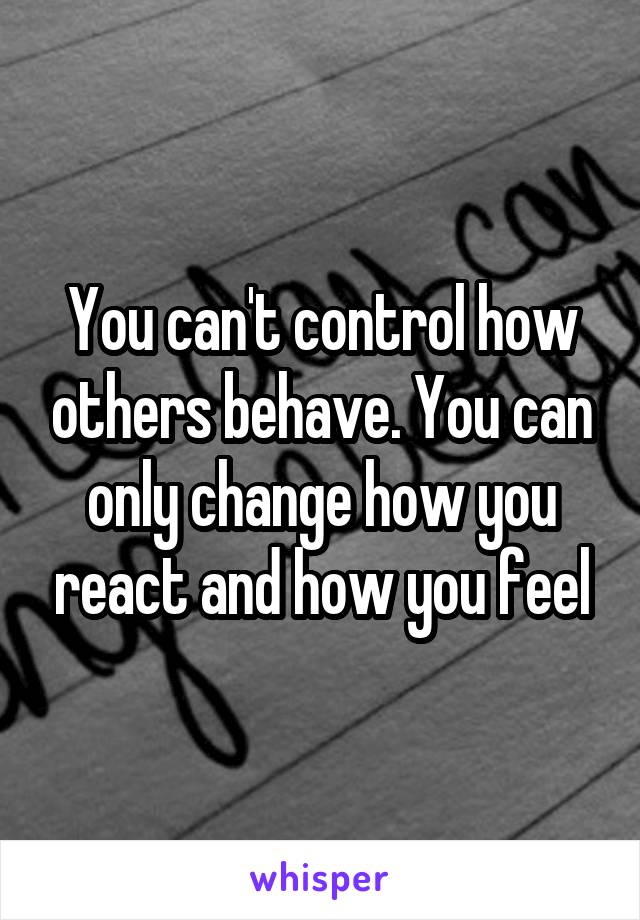 You can't control how others behave. You can only change how you react and how you feel