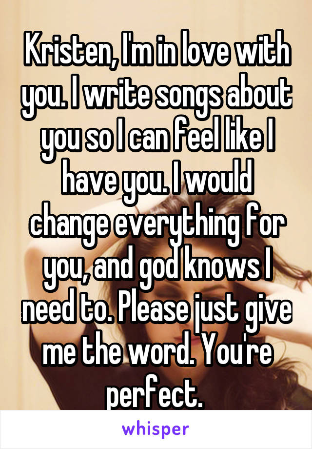 Kristen, I'm in love with you. I write songs about you so I can feel like I have you. I would change everything for you, and god knows I need to. Please just give me the word. You're perfect. 