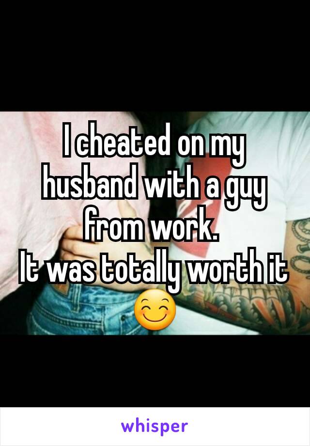 I cheated on my husband with a guy from work. 
It was totally worth it😊