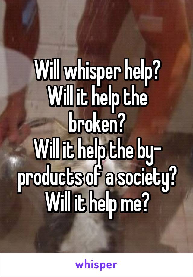 Will whisper help?
Will it help the broken?
Will it help the by- products of a society?
Will it help me?