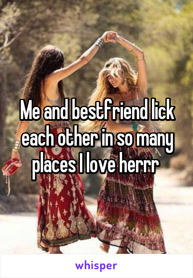 Me and bestfriend lick each other in so many places I love herrr 