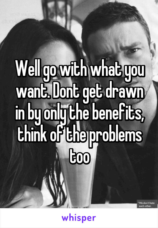 Well go with what you want. Dont get drawn in by only the benefits, think of the problems too