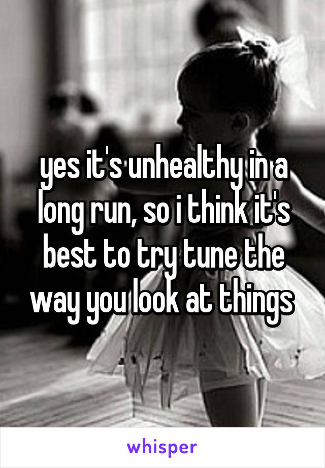 yes it's unhealthy in a long run, so i think it's best to try tune the way you look at things 