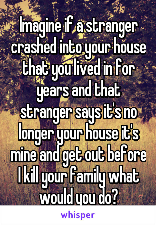 Imagine if a stranger crashed into your house that you lived in for years and that stranger says it's no longer your house it's mine and get out before I kill your family what would you do?