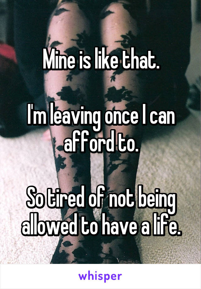 Mine is like that.

I'm leaving once I can afford to.

So tired of not being allowed to have a life.